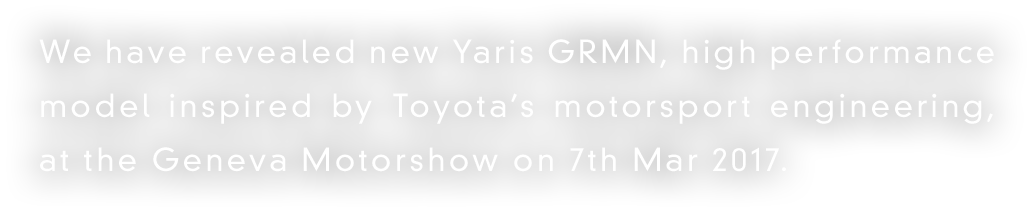 We have revealed new Yaris GRMN, high performance model inspired by Toyota’s motorsport engineering, at the Geneva Motorshow on 7th Mar 2017.