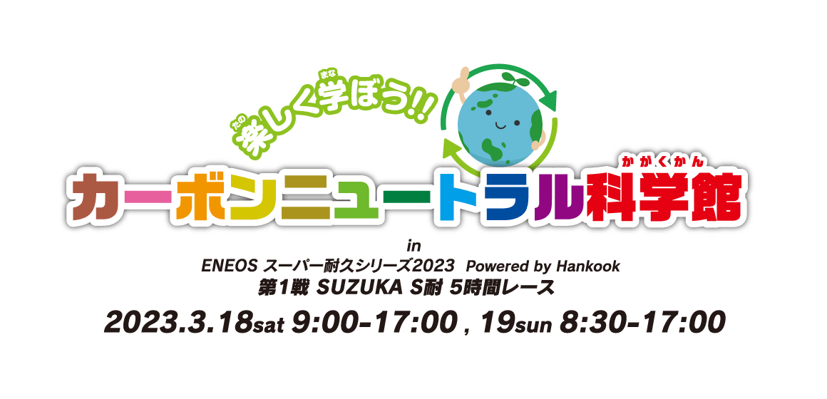 楽しく学ぼう!! カーボンニュートラル科学館 in ENEOS スーパー耐久シリーズ2023  Powered by Hankook 第1戦 SUZUKA S耐 5時間レース 2023.3.18sat 9:00-17:00 , 19sun 8:30-17:00