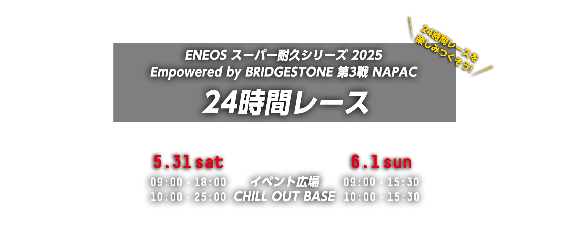 ENEOS スーパー耐久シリーズ 2025 Empowered by BRIDGESTONE 第3戦 NAPAC 24時間レース 2025.5.31 sat イベント広場 9:00-18:00 CHILL OUT BASE 10:00-25:00 2025.6.1 sun イベント広場 9:00-15:30 CHILL OUT BASE 10:00-15:30 富士スピードウェイ 〒410-1307 静岡県駿東郡小山町中日向694