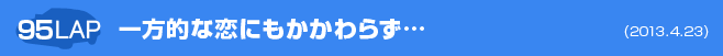 95LAP 一方的な恋にもかかわらず…        (2013.4.23)