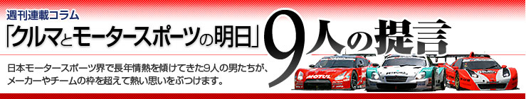 週刊連載コラム「クルマとモータースポーツの明日」　9人の提言　日本モータースポーツ界で長年情熱を傾けてきた9人の男たちが、メーカーやチームの枠を超えて熱い思いをぶつけます。