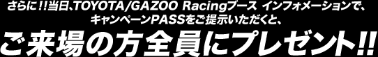 さらに！！当日、TOYOTA/GAZOO Racingブース インフォメーションで、キャンペーンPASSをご提示いただくと、ご来場の方全員にプレゼント!!