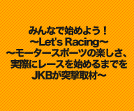 みんなで始めよう！～Let's Racing～
～モータースポーツの楽しさ、実際にレースを始めるまでをJKBが突撃取材～