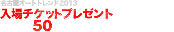 名古屋オートトレンド2013   入場チケットプレゼントキャンペーン実施中!抽選で50名様にプレゼント！！