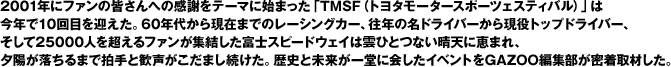 2001年にファンの皆さんへの感謝をテーマに始まった「TMSF（トヨタモータースポーツェスティバル）」は今年で10回目を迎えた。60年代から現在までのレーシングカー、往年の名ドライバーから現役トップドライバー、そして25000人を超えるファンが集結した富士スピードウェイは雲ひとつない晴天に恵まれ、夕陽が落ちるまで拍手と歓声がこだまし続けた。歴史と未来が一堂に会したイベントをGAZOO編集部が密着取材した。