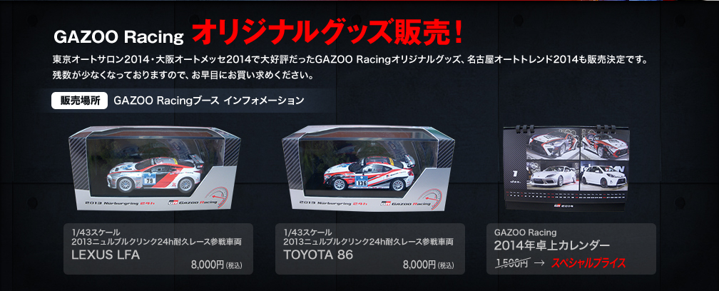 GAZOO Racing オリジナルグッズ販売！東京オートサロン2014、大阪オートメッセ2014で大好評だったGAZOO Racingオリジナルグッズ、名古屋オートトレンド2014も販売決定です。残数が少なくなっておりますので、お早目にお買い求めください。（販売場所 GAZOO Racingブース インフォメーション）