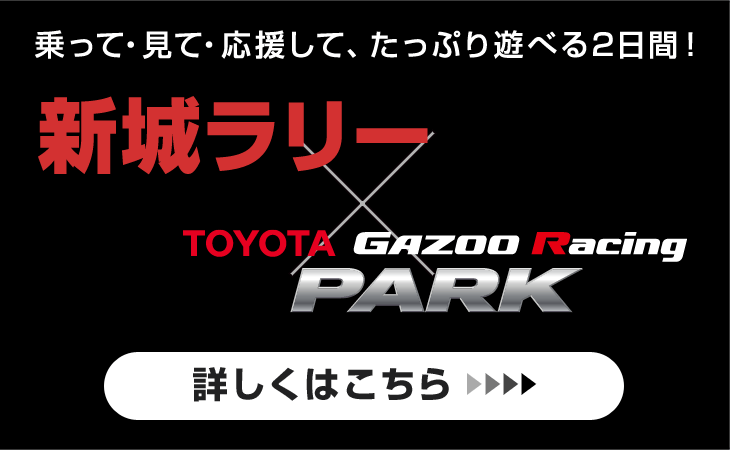 【新城ラリー×TOYOTA GAZOO Racing PARK】乗って・見て・応援して、たっぷり遊べる2日間！[詳しくはこちら]