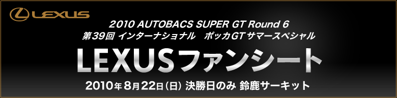 2010 AUTOBACS SUPER GT Round 6 第39回インターナショナル　ポッカGTサマースペシャル LEXUS ファンシート 2010年 8月22日(日)決勝日のみ　鈴鹿サーキット