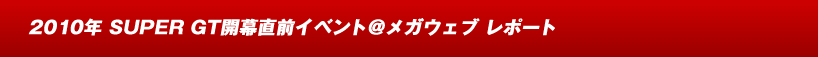 2010年 SUPER GT開幕直前イベント＠メガウェブ レポート