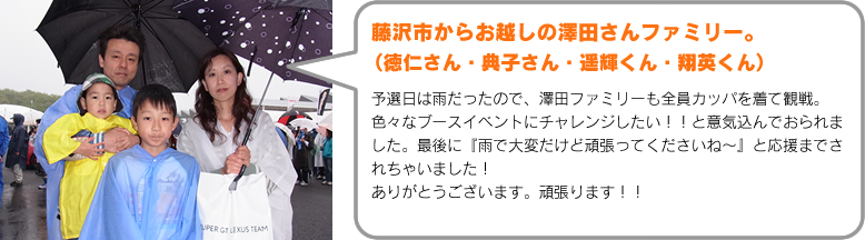 藤沢市からお越しの澤田さんファミリー。 （徳仁さん・典子さん・遥輝くん・翔英くん）予選日は雨だったので、澤田ファミリーも全員カッパを着て観戦。色々なブースイベントにチャレンジしたい！！と意気込んでおられました。最後に『雨で大変だけど頑張ってくださいね～』と応援までされちゃいました！ありがとうございます。頑張ります！！