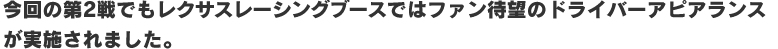 今回の第2戦でもレクサスレーシングブースではファン待望のドライバーアピアランスが実施されました。