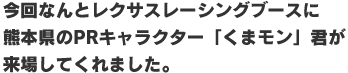 今回なんとレクサスレーシングブースに熊本県のPRキャラクター「くまモン」君が来場してくれました。