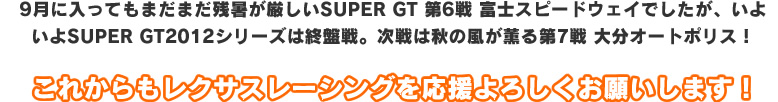 9月に入ってもまだまだ残暑が厳しいSUPER GT 第6戦 富士スピードウェイでしたが、いよいよSUPER GT2012シリーズは終盤戦。次戦は秋の風が薫る第7戦 大分オートポリス！これからもレクサスレーシングを応援よろしくお願いします！