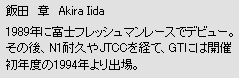 飯田　章　Akira Iida　1989年に富士フレッシュマンレースでデビュー。その後、N1耐久やJTCCを経て、GTには開催初年度の1994年より出場。