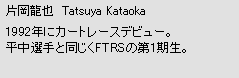 片岡龍也　Tatsuya Kataoka　1992年にカートレースデビュー。平中選手と同じくFTRSの第1期生。