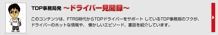 TDP事務局発　～ドライバー見聞録～　このコンテンツは、FTRS時代からTDPドライバーをサポート しているTDP事務局のフクが、