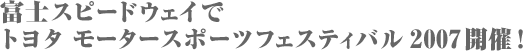富士スピードウェイでトヨタ モータースポーツフェスティバル2007開催!