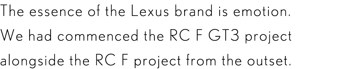 The essence of the Lexus brand is emotion. We had commenced the RC F GT3 project alongside the RC F project from the outset.