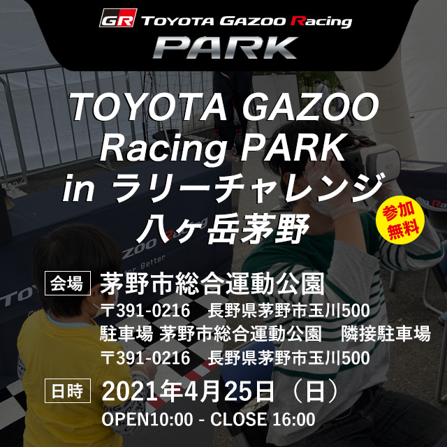 TOYOTA GAZOO Racing PARK in ラリーチャレンジ八ヶ岳茅野 会場：茅野市総合運動公園 〒391-0216　長野県茅野市玉川500　 茅野市総合運動公園　隣接駐車場 〒391-0216　長野県茅野市玉川500 2021年4月25日（日） OPEN10:00 - CLOSE 16:00　参加無料