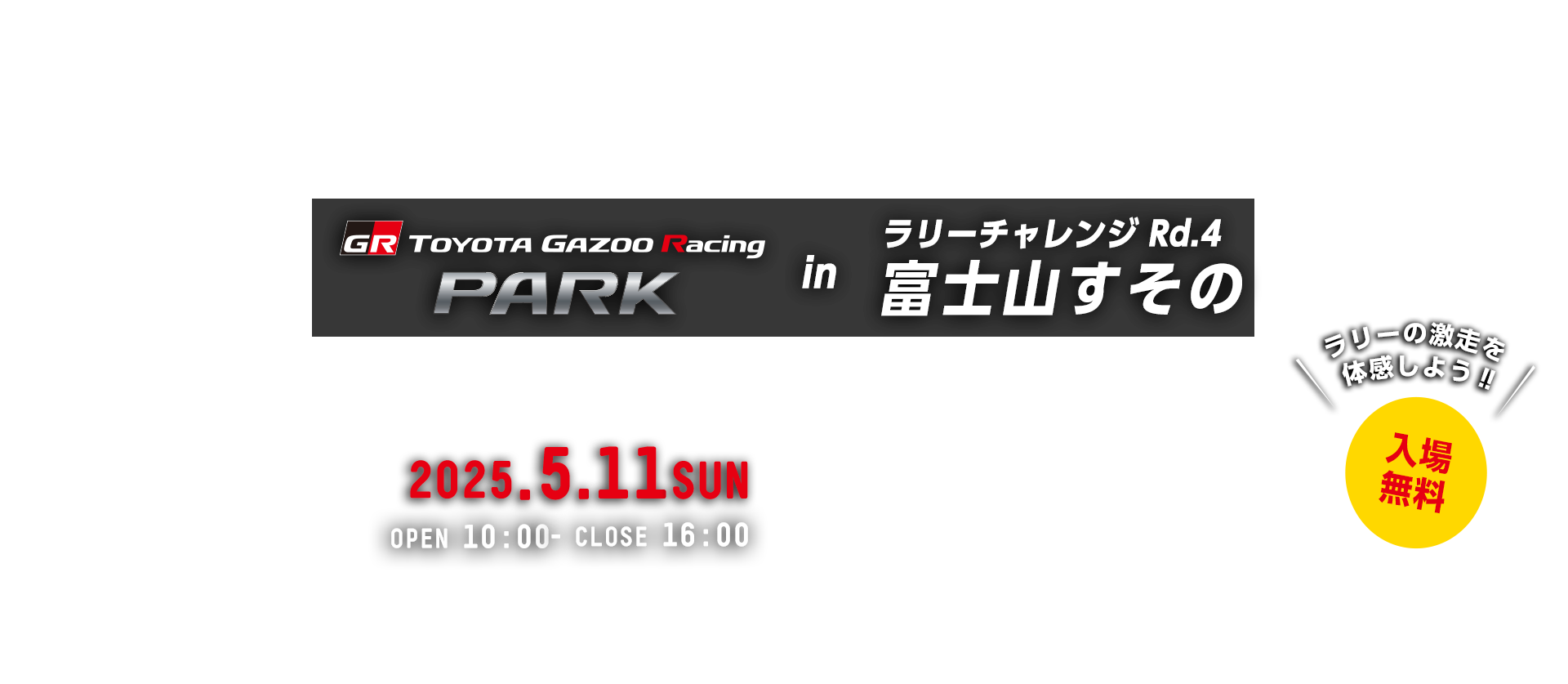 TOYOTA GAZOO Racing PARK in TGRラリーチャレンジ Rd.4 富士山すその 日時：2025年5月11日（日）OPEN 10:00 - CLOSE 16:00　入場無料　裾野市運動公園　〒410-0014　静岡県裾野市今里1616-1