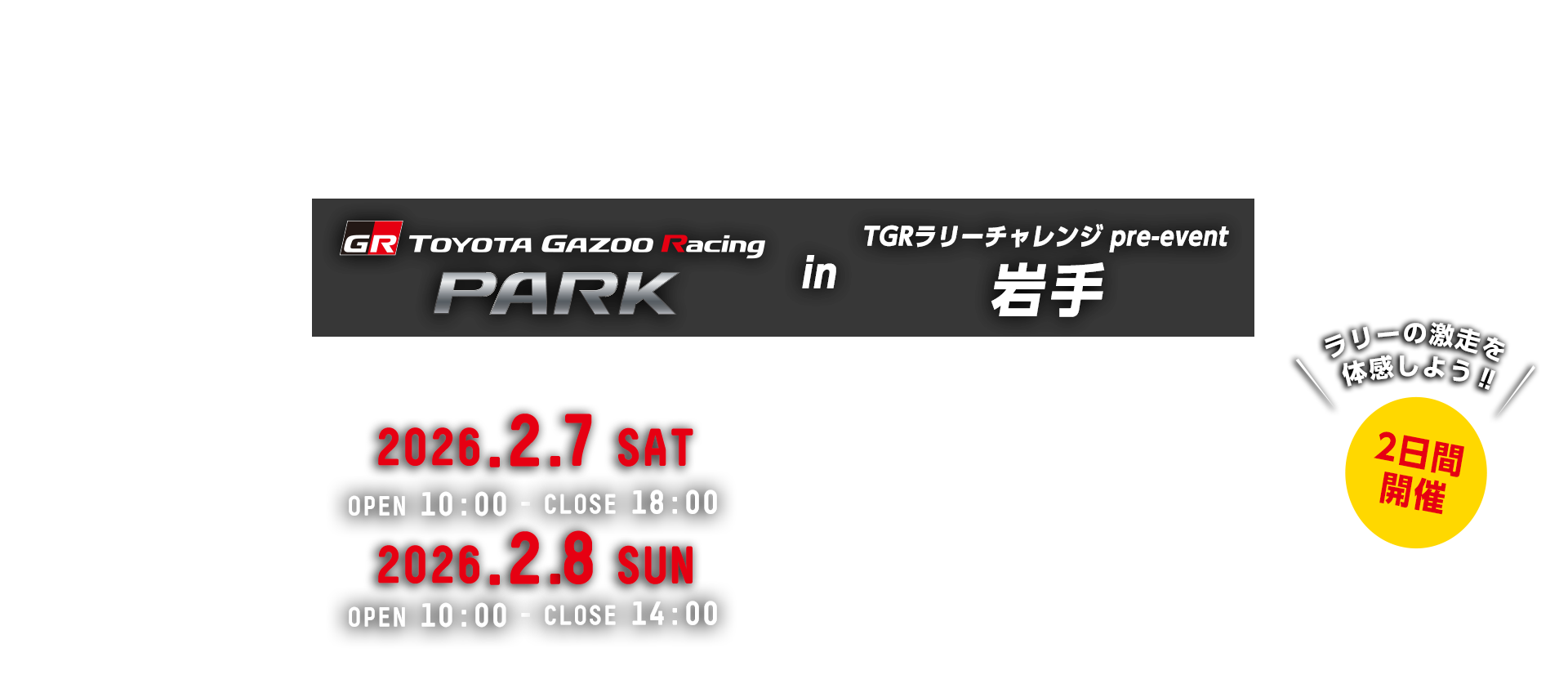 TOYOTA GAZOO Racing PARK in TGRラリーチャレンジ pre-event 岩手 日時：2026年2月7日（土）OPEN 10:00 - CLOSE 18:00　2026年2月8日（日）OPEN 10:00 - CLOSE 14:00　小岩井農場 まきば園　岩手県岩手郡雫石町丸谷地36-1