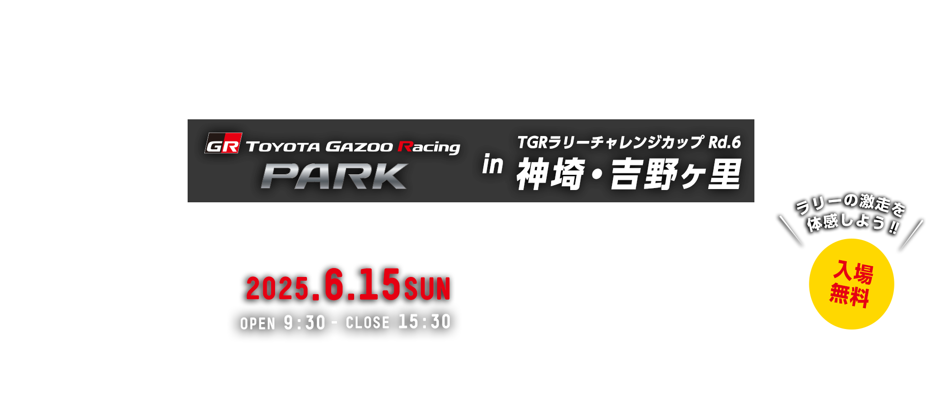 TOYOTA GAZOO Racing PARK in TGRラリーチャレンジカップ Rd.6 神埼・吉野ヶ里 日時:2025年6月15日(日)OPEN 9:30 - CLOSE 15:30 入場無料 吉野ヶ里歴史公園 〒842-0035 佐賀県神埼郡吉野ヶ里町田手1843