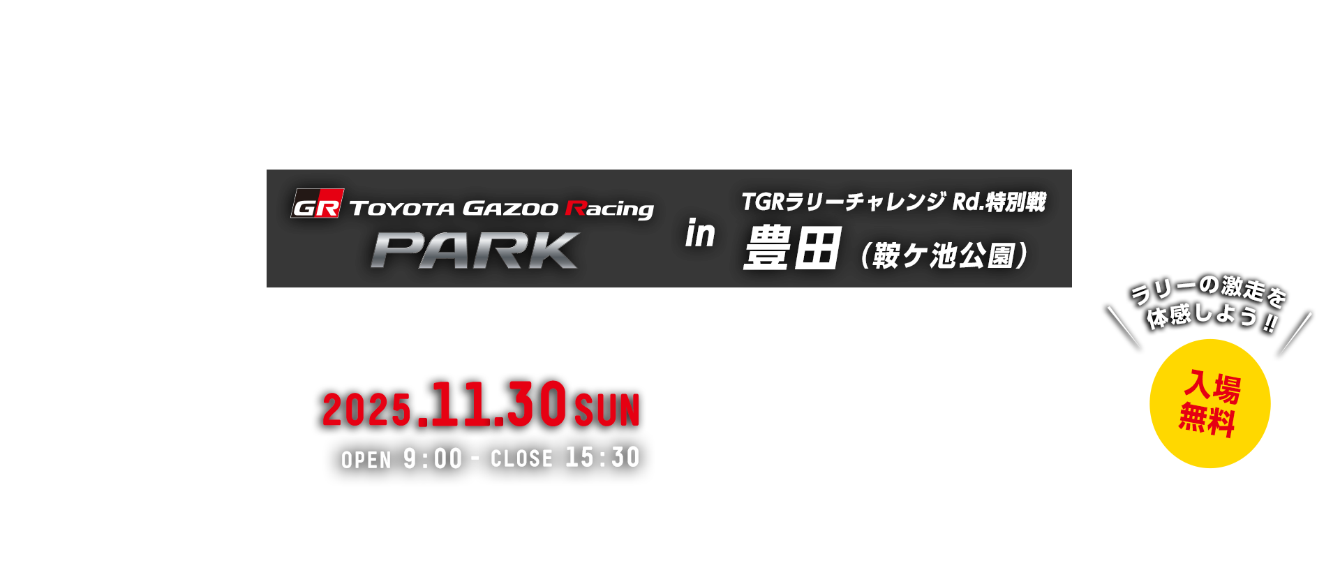 TOYOTA GAZOO Racing PARK in TGRラリーチャレンジ Rd.特別戦 （鞍ケ池公園） 日時：2025年11月30日（日）OPEN 9:00 - CLOSE 15:30　入場無料　日鞍ケ池公園　〒471-0002 愛知県豊田市矢並町法沢713