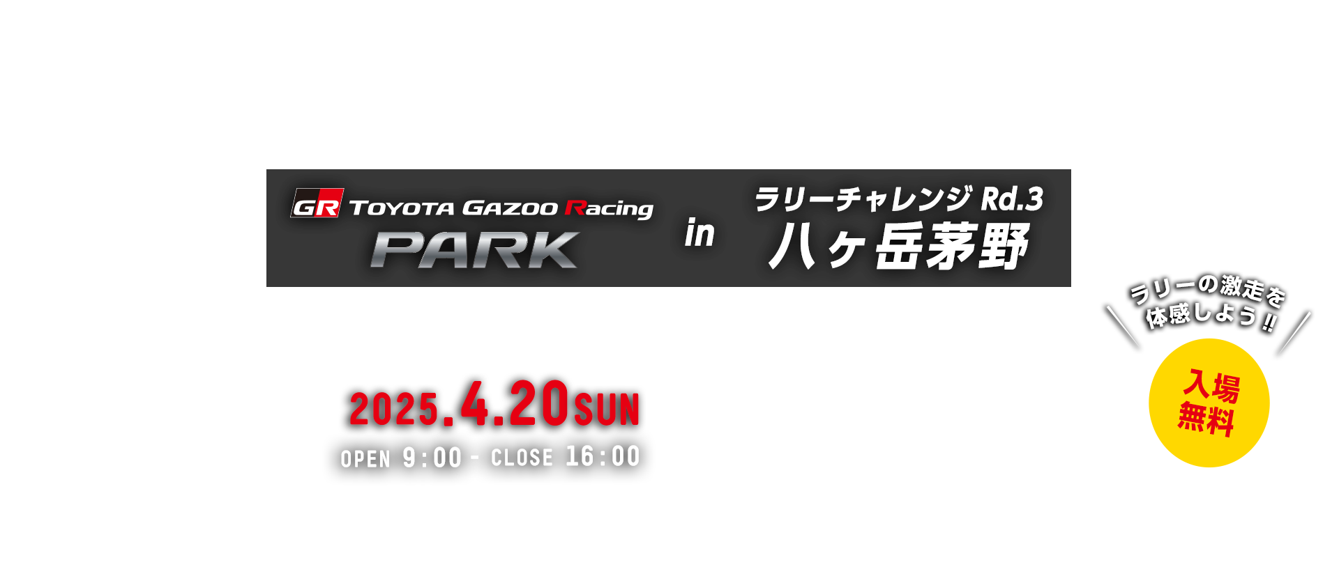 TOYOTA GAZOO Racing PARK in TGRラリーチャレンジ Rd.3 八ヶ岳茅野  日時：2025年4月20日（日）OPEN 9:00 - CLOSE 16:00　入場無料　茅野市運動公園　〒391-0216 長野県茅野市玉川500番地
