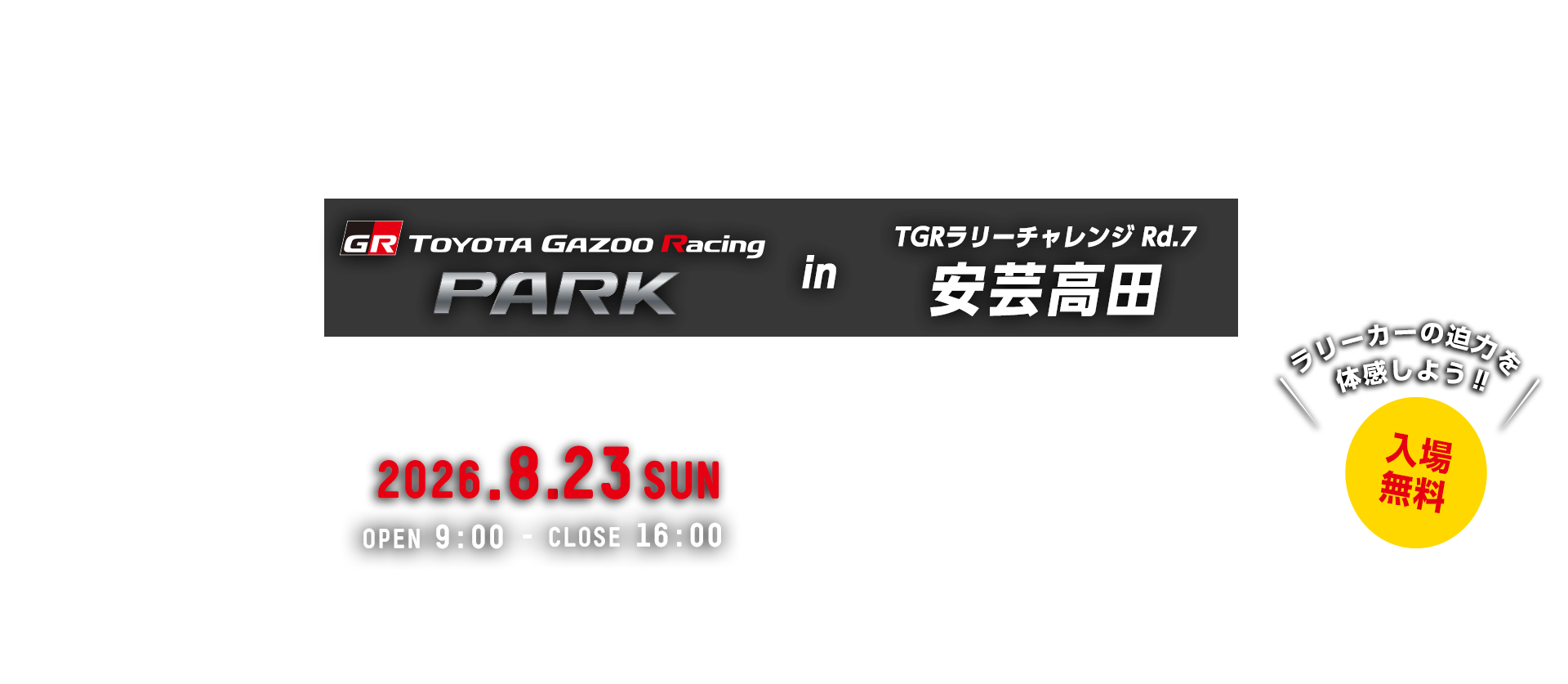 TOYOTA GAZOO Racing PARK in TGRラリーチャレンジ Rd.7 安芸高田 日時：2026年8月23日（日）OPEN 9:00 - CLOSE 16:00　入場無料　TSタカタサーキット　〒739-1805 広島県安芸高田市高宮町原田1378-2