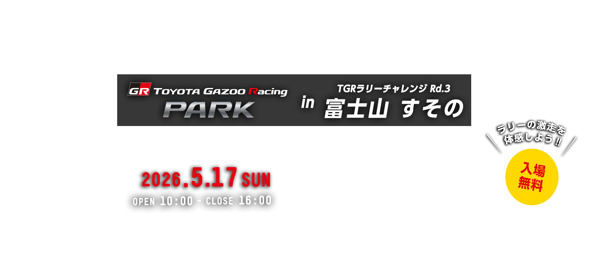 TOYOTA GAZOO Racing PARK in TGRラリーチャレンジ Rd.3 富士山 すその 日時：2026年5月17日（日）OPEN 10:00 - CLOSE 16:00　入場無料　裾野市運動公園　〒410-1104 静岡県裾野市今里1616-1