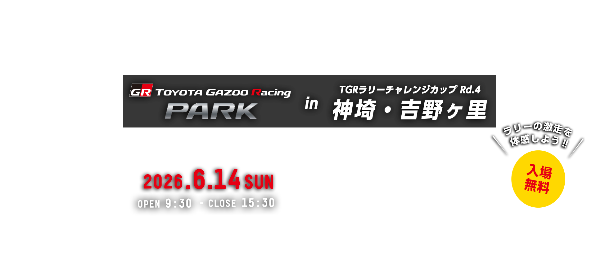 TOYOTA GAZOO Racing PARK in TGRラリーチャレンジカップ Rd.4 神埼・吉野ヶ里 日時：2026年6月14日（日）OPEN 9:30 - CLOSE 15:30　入場無料　吉野ヶ里歴史公園　〒842-0035 佐賀県神埼郡吉野ヶ里町田手１８４３