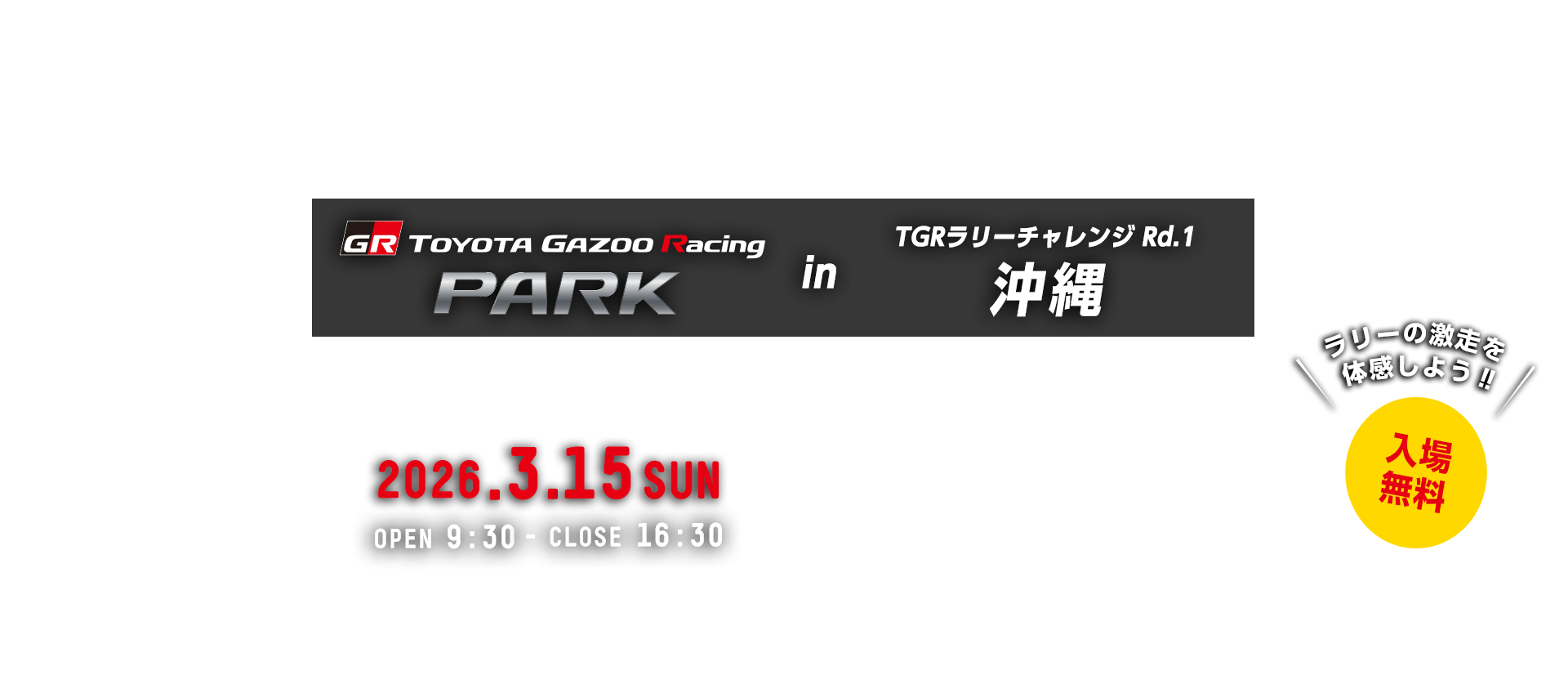 TOYOTA GAZOO Racing PARK in TGRラリーチャレンジ Rd.1 沖縄 日時：2026年3月15日（日）OPEN 9:30 - CLOSE 16:30　入場無料　海洋博公園 噴水広場　〒905-0206 沖縄県国頭郡本部町字石川424番地