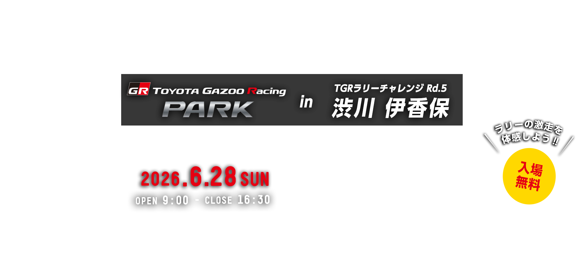 TOYOTA GAZOO Racing PARK in TGRラリーチャレンジ Rd.5 渋川 伊香保 日時：2026年6月28日（日）OPEN 9:00 - CLOSE 16:30　入場無料　渋川市総合公園　〒377-0008 群馬県渋川市渋川(明保野)4230