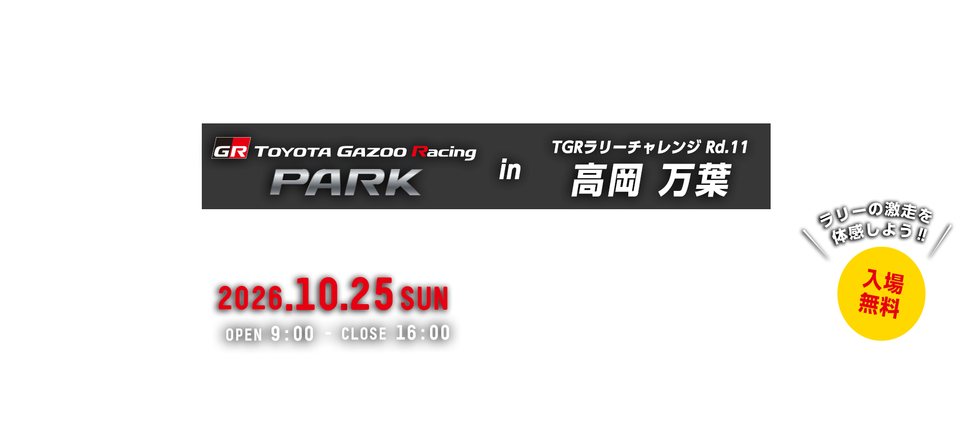 TOYOTA GAZOO Racing PARK in TGRラリーチャレンジ Rd.11 高岡 万葉 日時：2026年10月25日（日）OPEN 9:00 - CLOSE 16:00　入場無料　城光寺陸上競技場　〒933-0126　富山県高岡市城光寺137