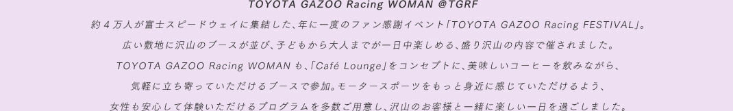 TOYOTA GAZOO Racing WOMAN ＠TGRF　約4万人が富士スピードウェイに集結した、年に一度のファン感謝イベント「TOYOTA GAZOO Racing FESTIVAL」。広い敷地に沢山のブースが並び、子どもから大人までが一日中楽しめる、盛り沢山の内容で催されました。TOYOTA GAZOO Racing WOMANも、「Café Lounge」をコンセプトに、美味しいコーヒーを飲みながら、気軽に立ち寄っていただけるブースで参加。モータースポーツをもっと身近に感じていただけるよう、女性も安心して体験いただけるプログラムを多数ご用意し、沢山のお客様と一緒に楽しい一日を過ごしました。