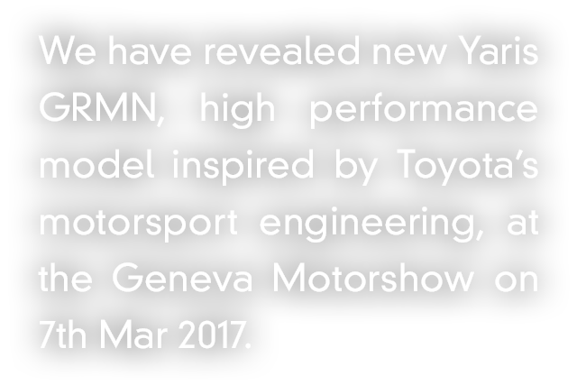 We have revealed new Yaris GRMN, high performance model inspired by Toyota’s motorsport engineering, at the Geneva Motorshow on 7th Mar 2017.